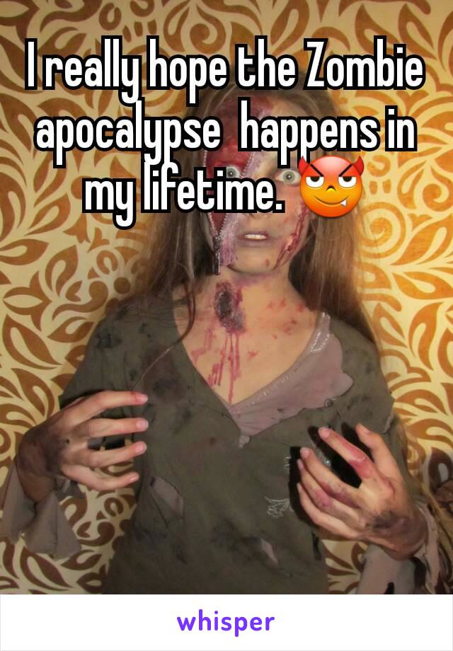 I really hope the Zombie apocalypse  happens in my lifetime. 😈