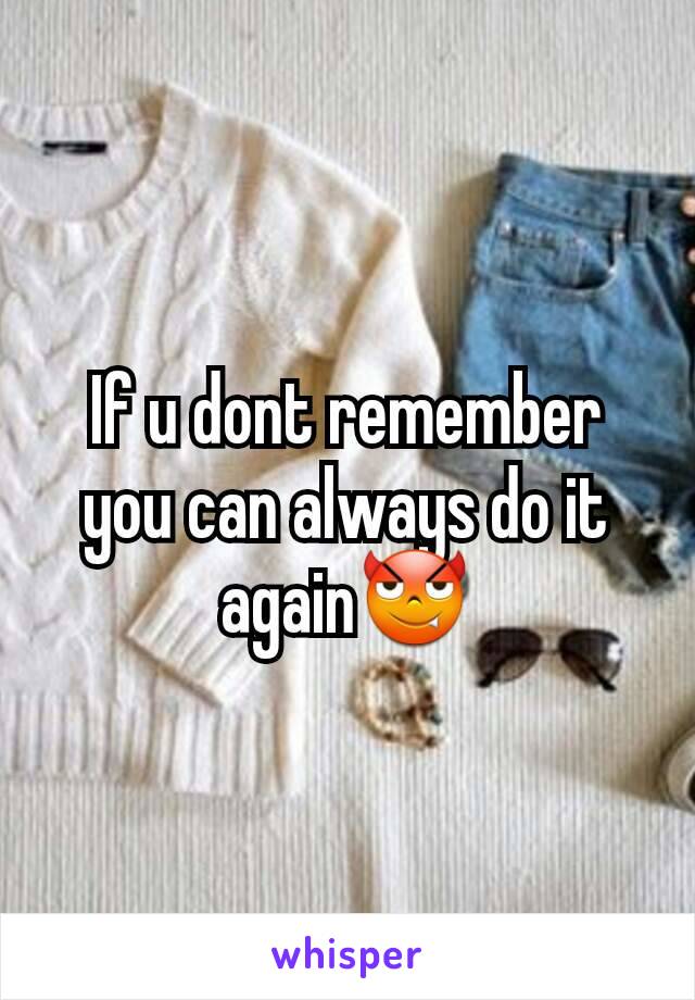 If u dont remember you can always do it again😈