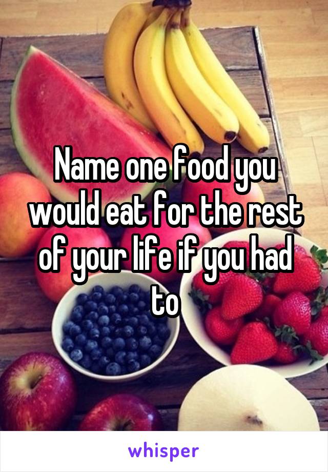 Name one food you would eat for the rest of your life if you had to