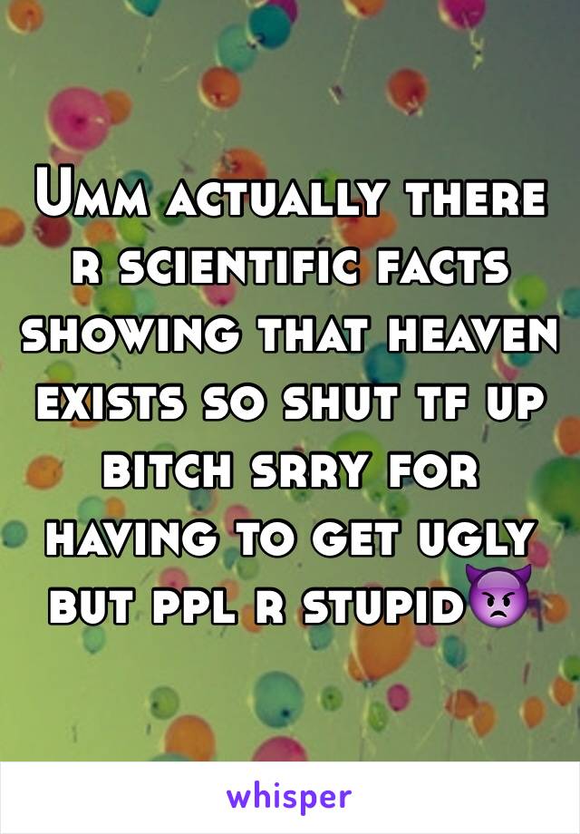 Umm actually there r scientific facts showing that heaven exists so shut tf up bitch srry for having to get ugly but ppl r stupid👿