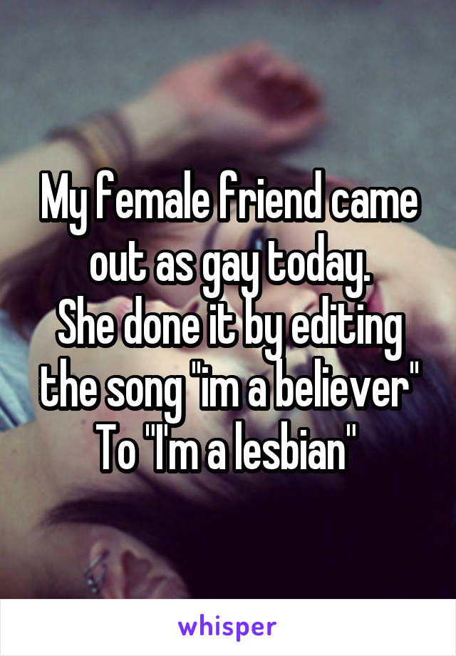 My female friend came out as gay today.
She done it by editing the song ''im a believer''
To "I'm a lesbian" 