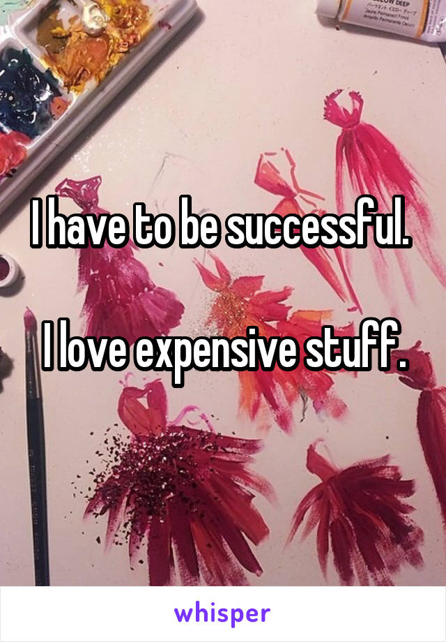 I have to be successful. 

I love expensive stuff. 