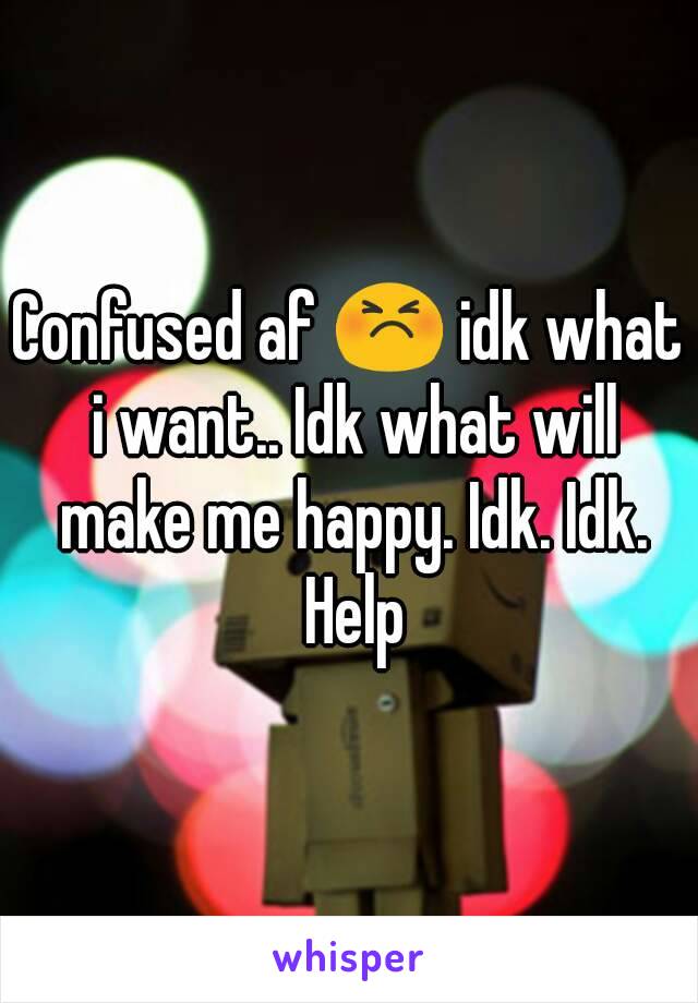 Confused af 😣 idk what i want.. Idk what will make me happy. Idk. Idk. Help