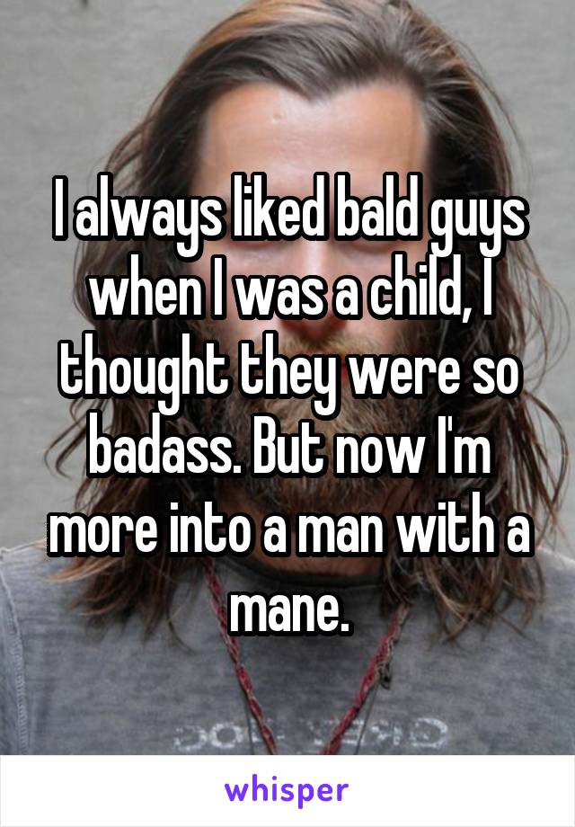 I always liked bald guys when I was a child, I thought they were so badass. But now I'm more into a man with a mane.