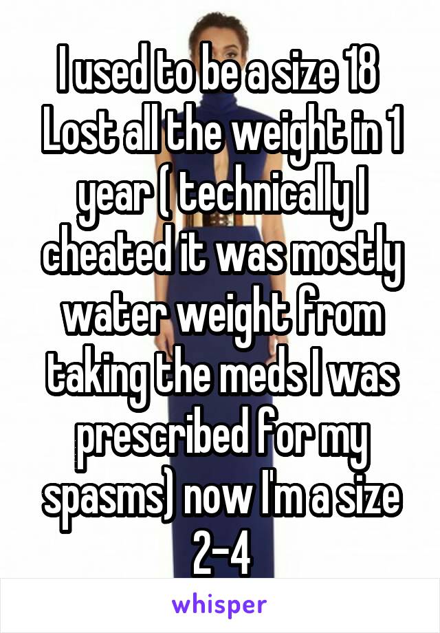 I used to be a size 18 
Lost all the weight in 1 year ( technically I cheated it was mostly water weight from taking the meds I was prescribed for my spasms) now I'm a size 2-4