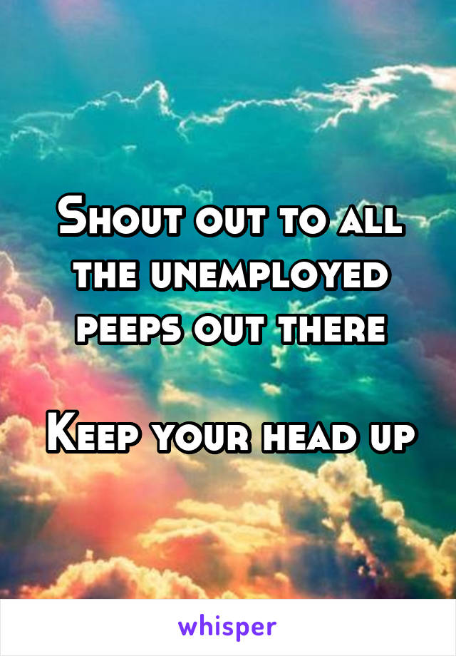 Shout out to all the unemployed peeps out there

Keep your head up