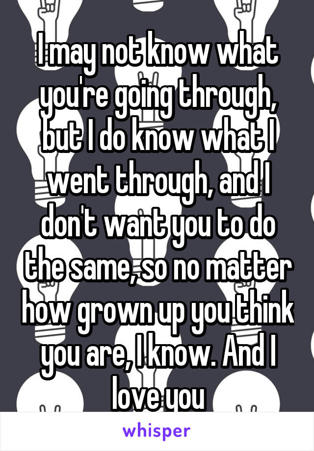 I may not know what you're going through, but I do know what I went through, and I don't want you to do the same, so no matter how grown up you think you are, I know. And I love you