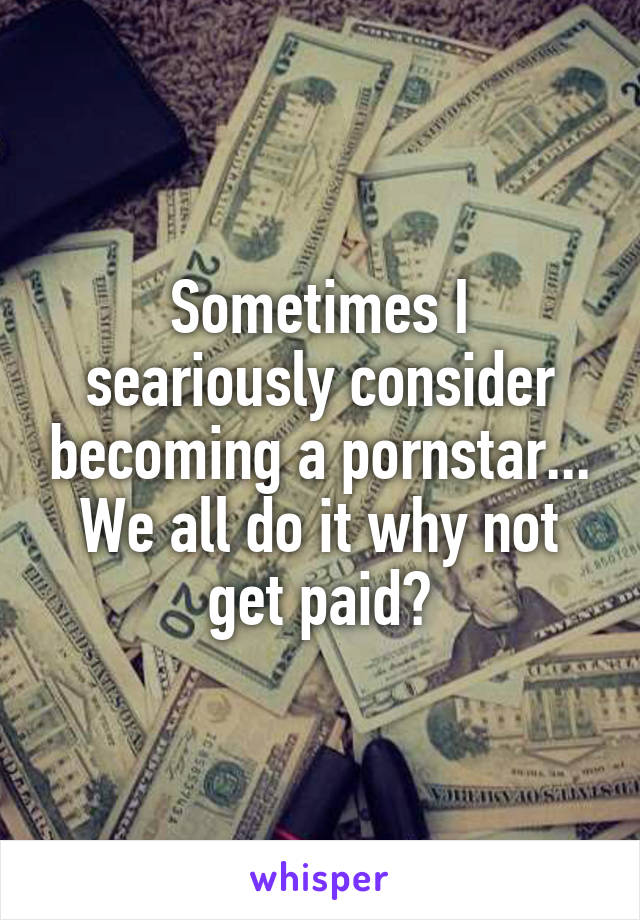 Sometimes I seariously consider becoming a pornstar... We all do it why not get paid?