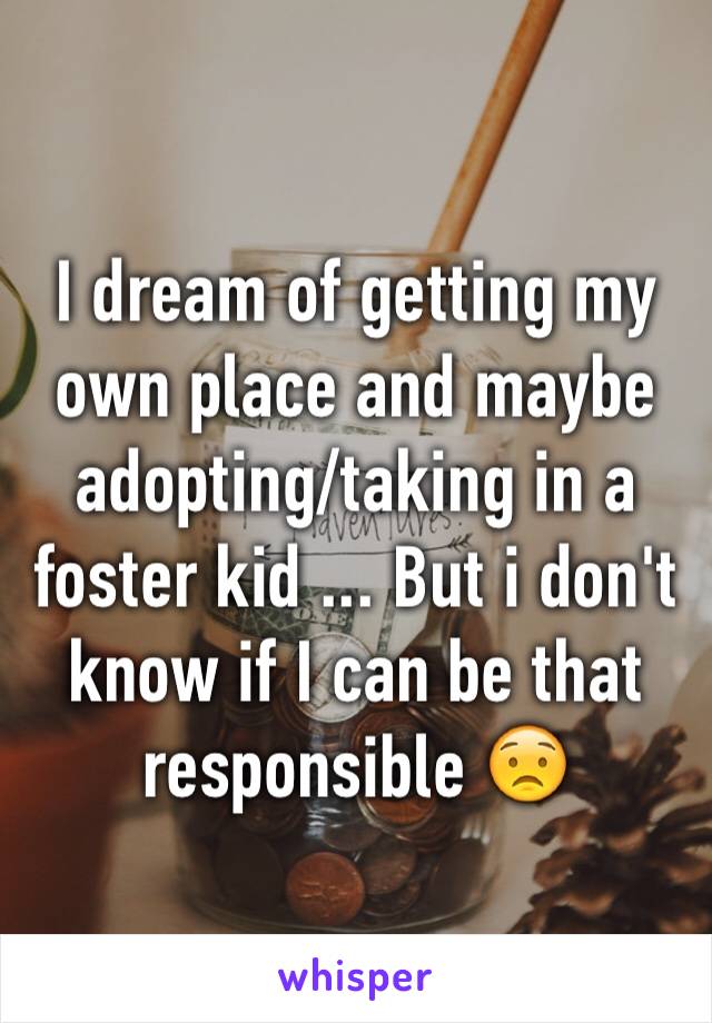 I dream of getting my own place and maybe adopting/taking in a foster kid ... But i don't know if I can be that responsible 😟