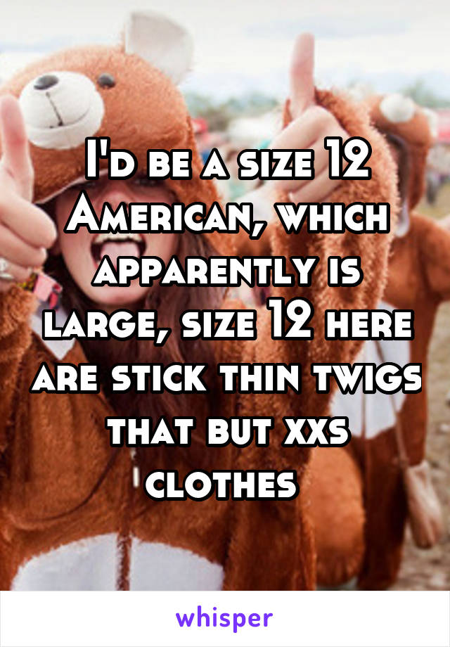 I'd be a size 12 American, which apparently is large, size 12 here are stick thin twigs that but xxs clothes 