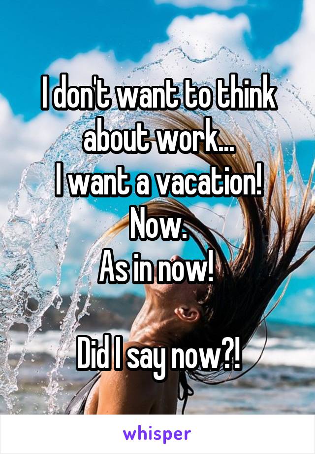 I don't want to think about work...
I want a vacation! Now.
As in now! 

Did I say now?!