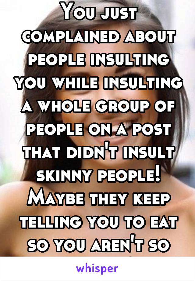 You just complained about people insulting you while insulting a whole group of people on a post that didn't insult skinny people! Maybe they keep telling you to eat so you aren't so hangry?