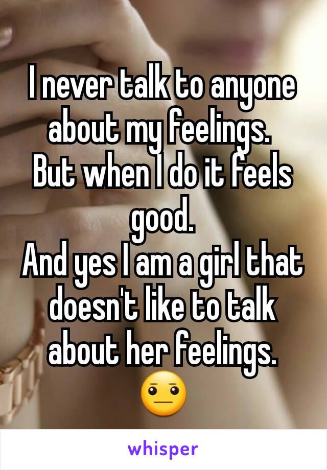 I never talk to anyone about my feelings. 
But when I do it feels good.
And yes I am a girl that doesn't like to talk about her feelings. 😐