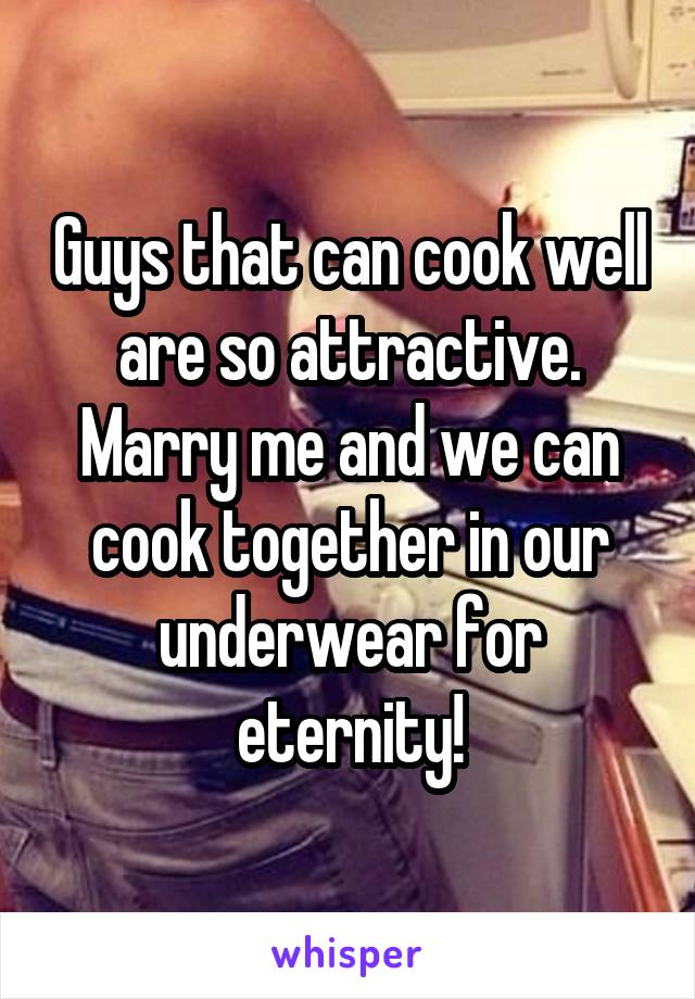 Guys that can cook well are so attractive. Marry me and we can cook together in our underwear for eternity!