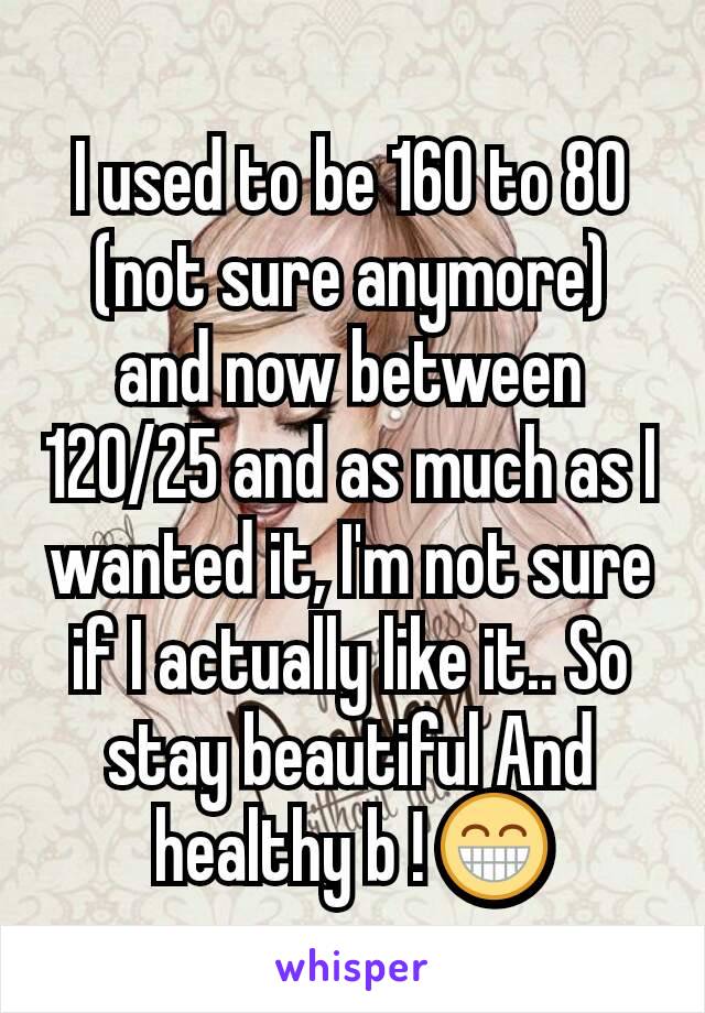 I used to be 160 to 80 (not sure anymore) and now between 120/25 and as much as I wanted it, I'm not sure if I actually like it.. So stay beautiful And healthy b ! 😁