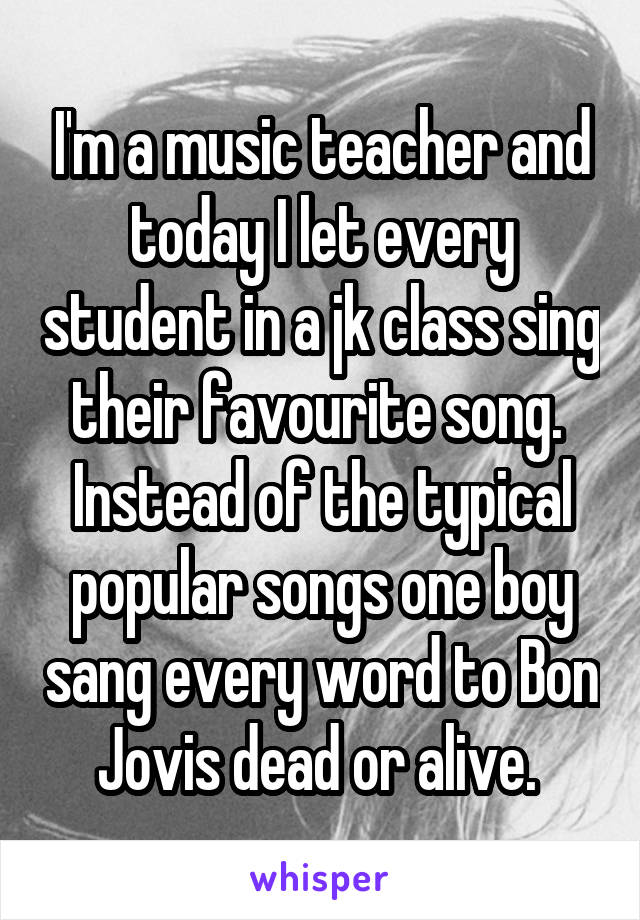 I'm a music teacher and today I let every student in a jk class sing their favourite song. 
Instead of the typical popular songs one boy sang every word to Bon Jovis dead or alive. 