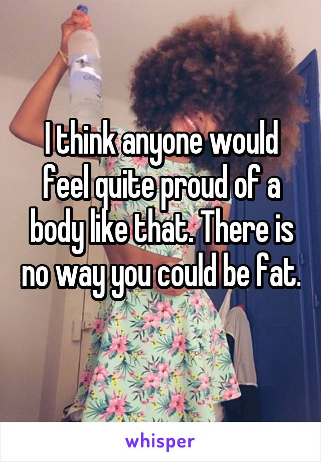 I think anyone would feel quite proud of a body like that. There is no way you could be fat. 