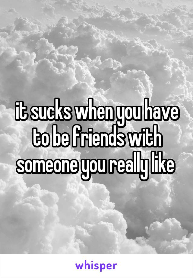 it sucks when you have to be friends with someone you really like 