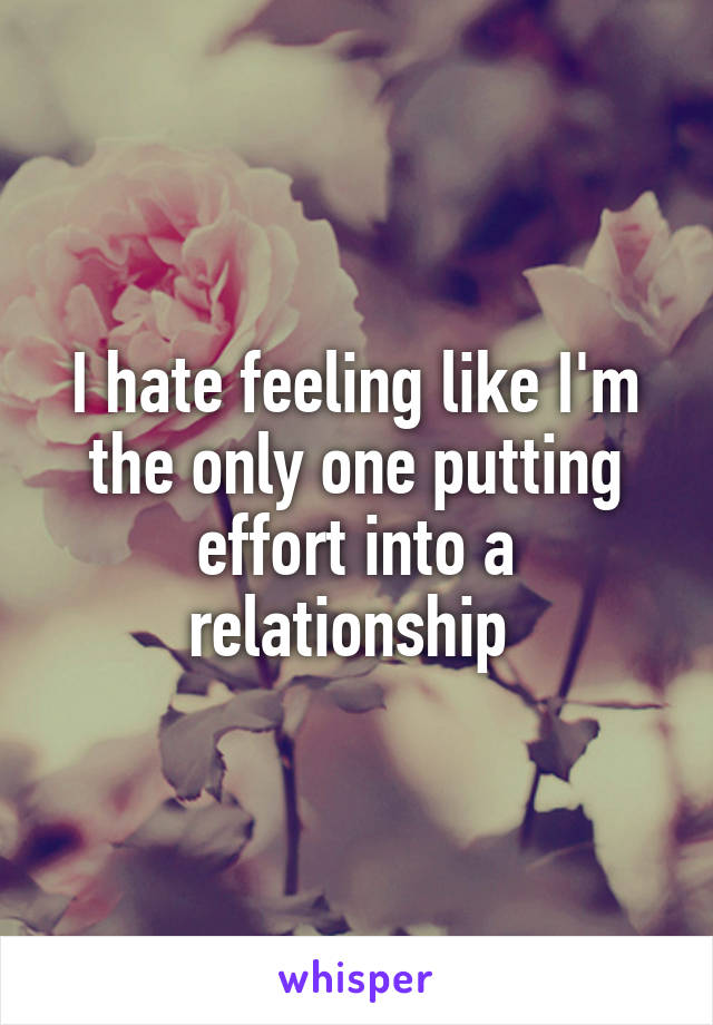 I hate feeling like I'm the only one putting effort into a relationship 