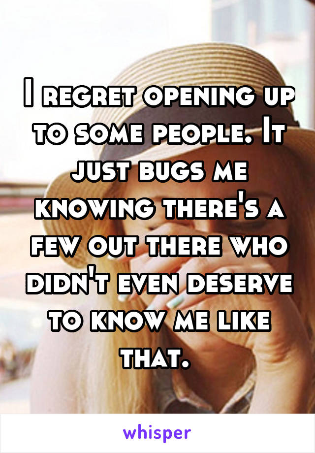 I regret opening up to some people. It just bugs me knowing there's a few out there who didn't even deserve to know me like that. 