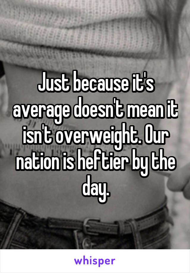 Just because it's average doesn't mean it isn't overweight. Our nation is heftier by the day.