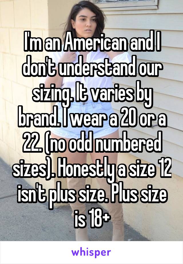 I'm an American and I don't understand our sizing. It varies by brand. I wear a 20 or a 22. (no odd numbered sizes). Honestly a size 12 isn't plus size. Plus size is 18+