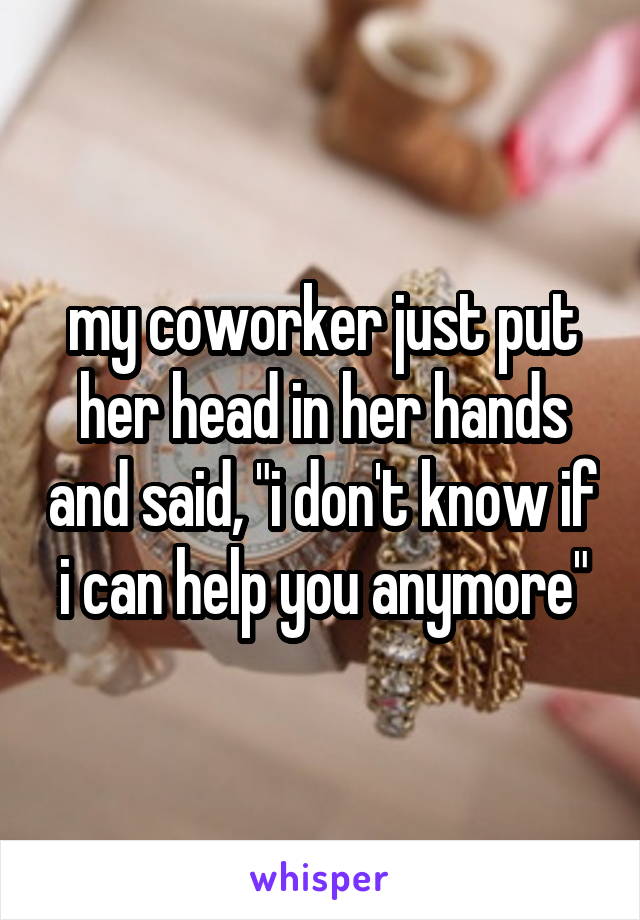 my coworker just put her head in her hands and said, "i don't know if i can help you anymore"