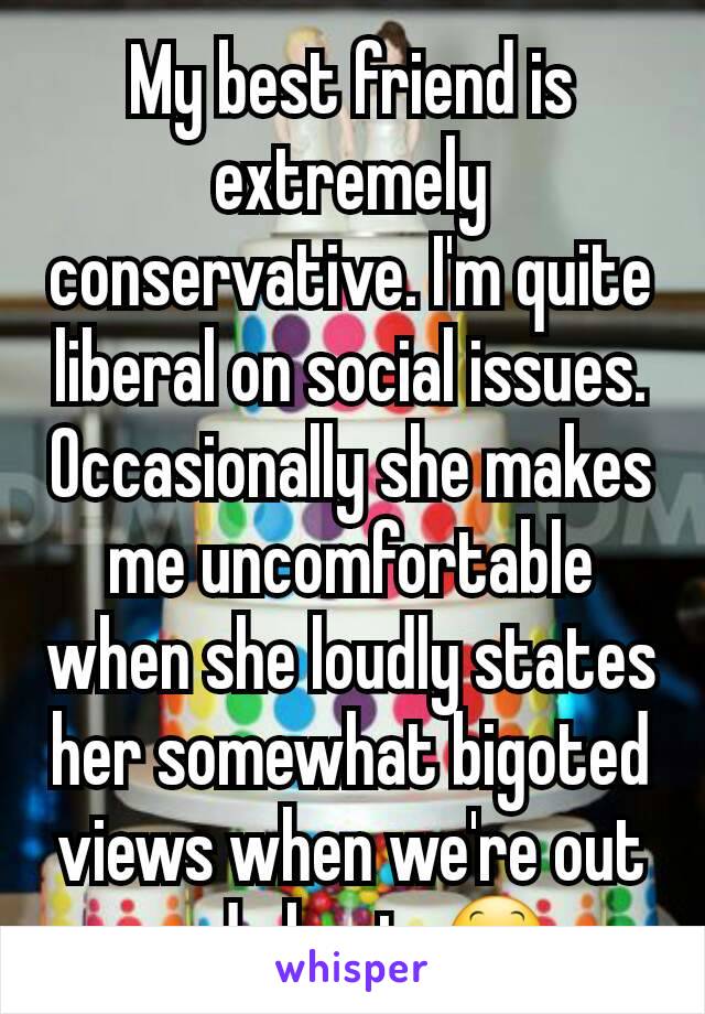 My best friend is extremely conservative. I'm quite liberal on social issues. Occasionally she makes me uncomfortable when she loudly states her somewhat bigoted views when we're out and about. 😕