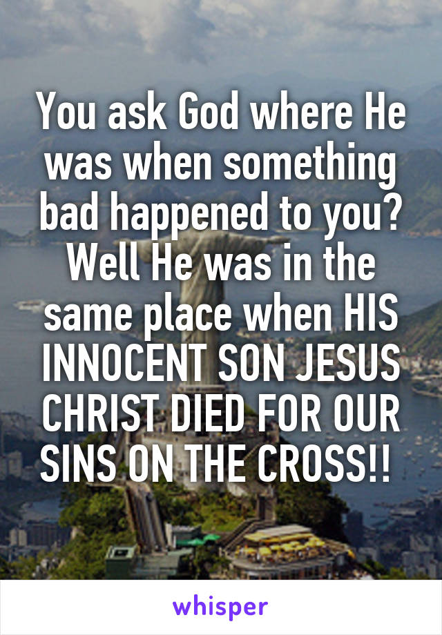 You ask God where He was when something bad happened to you? Well He was in the same place when HIS INNOCENT SON JESUS CHRIST DIED FOR OUR SINS ON THE CROSS!! 
