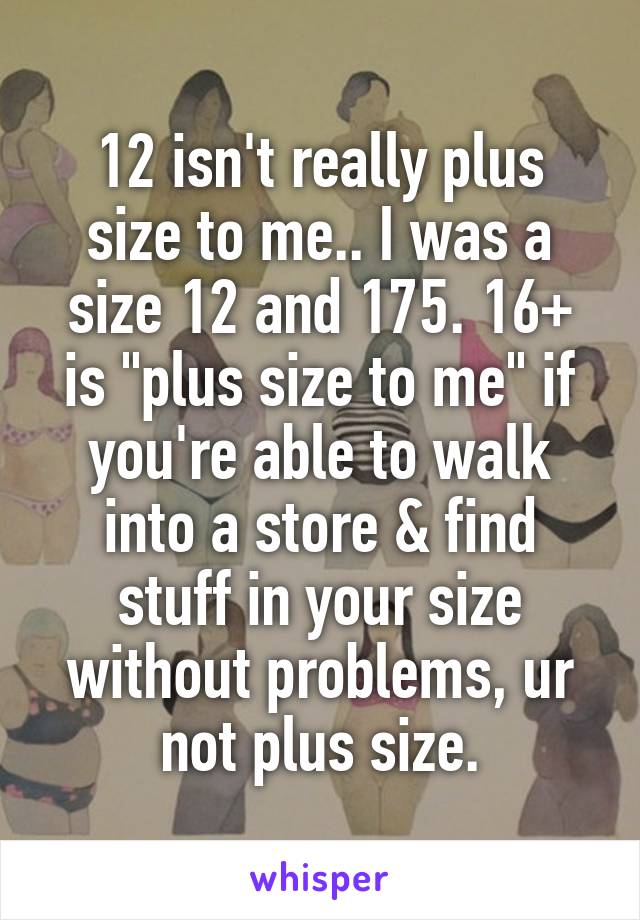 12 isn't really plus size to me.. I was a size 12 and 175. 16+ is "plus size to me" if you're able to walk into a store & find stuff in your size without problems, ur not plus size.