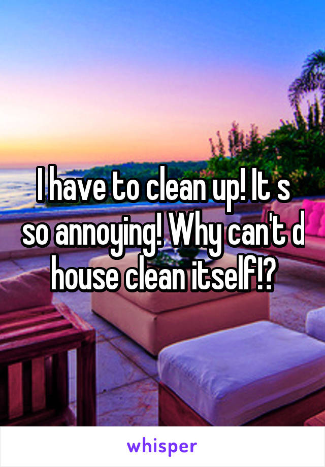 I have to clean up! It s so annoying! Why can't d house clean itself!?