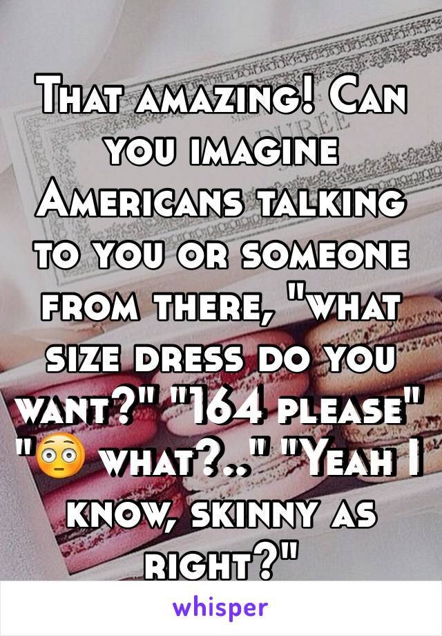 That amazing! Can you imagine Americans talking to you or someone from there, "what size dress do you want?" "164 please" "😳 what?.." "Yeah I know, skinny as right?"