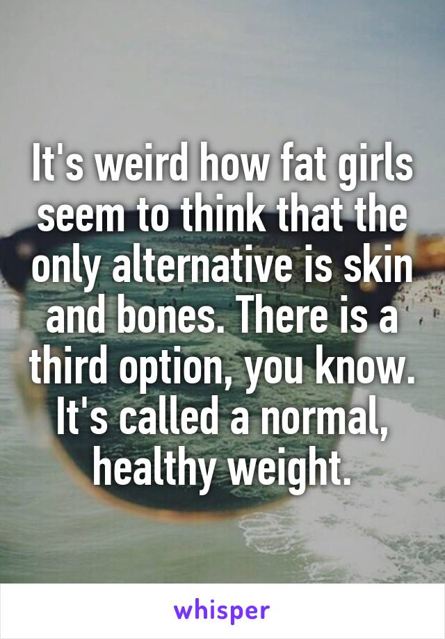 It's weird how fat girls seem to think that the only alternative is skin and bones. There is a third option, you know. It's called a normal, healthy weight.