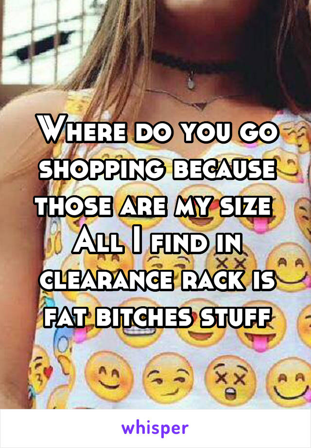 Where do you go shopping because those are my size 
All I find in clearance rack is fat bitches stuff