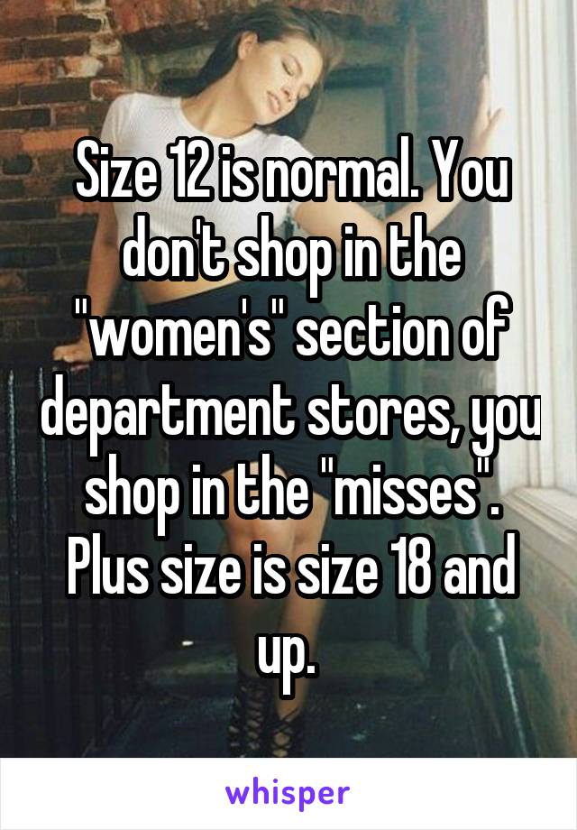 Size 12 is normal. You don't shop in the "women's" section of department stores, you shop in the "misses". Plus size is size 18 and up. 