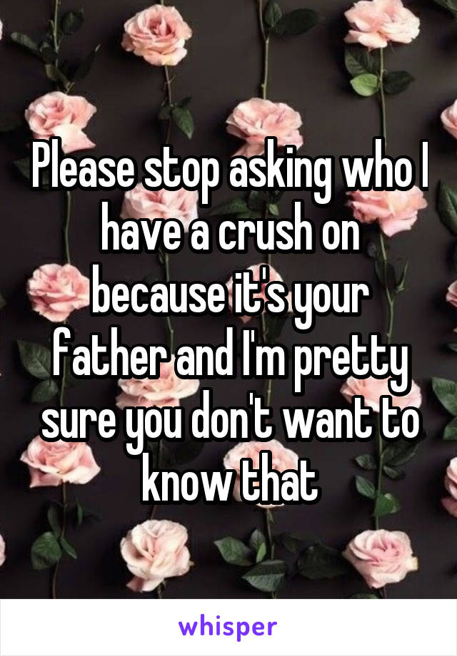 Please stop asking who I have a crush on because it's your father and I'm pretty sure you don't want to know that