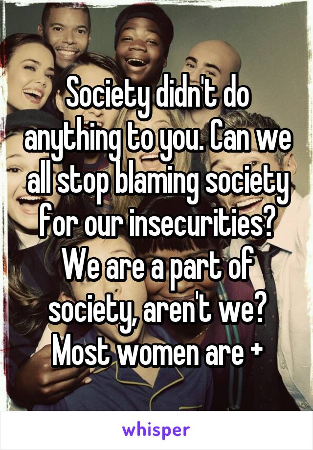 Society didn't do anything to you. Can we all stop blaming society for our insecurities? We are a part of society, aren't we? Most women are +