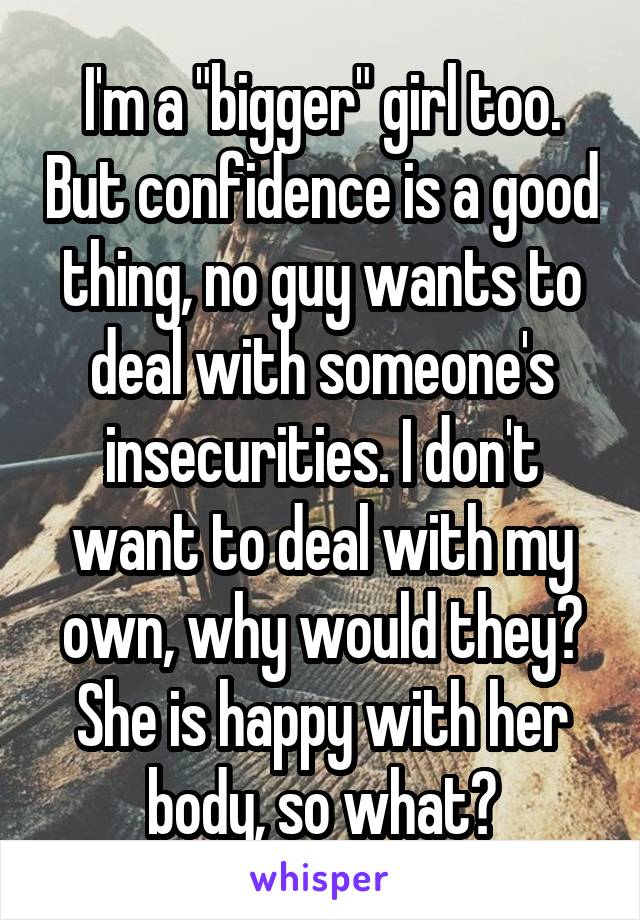 I'm a "bigger" girl too. But confidence is a good thing, no guy wants to deal with someone's insecurities. I don't want to deal with my own, why would they? She is happy with her body, so what?