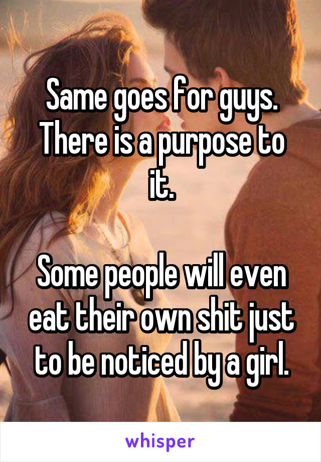 Same goes for guys.
There is a purpose to it.

Some people will even eat their own shit just to be noticed by a girl.