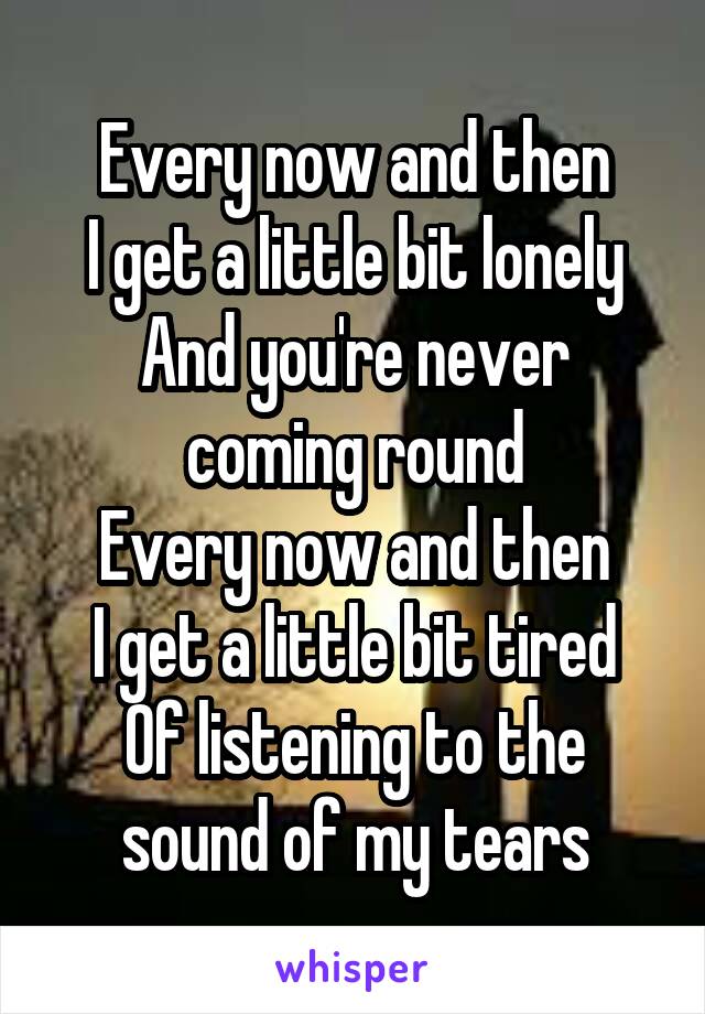 Every now and then
I get a little bit lonely And you're never coming round
Every now and then
I get a little bit tired
Of listening to the sound of my tears