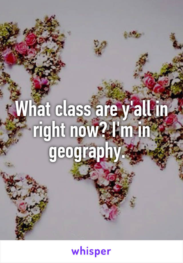 What class are y'all in right now? I'm in geography.  