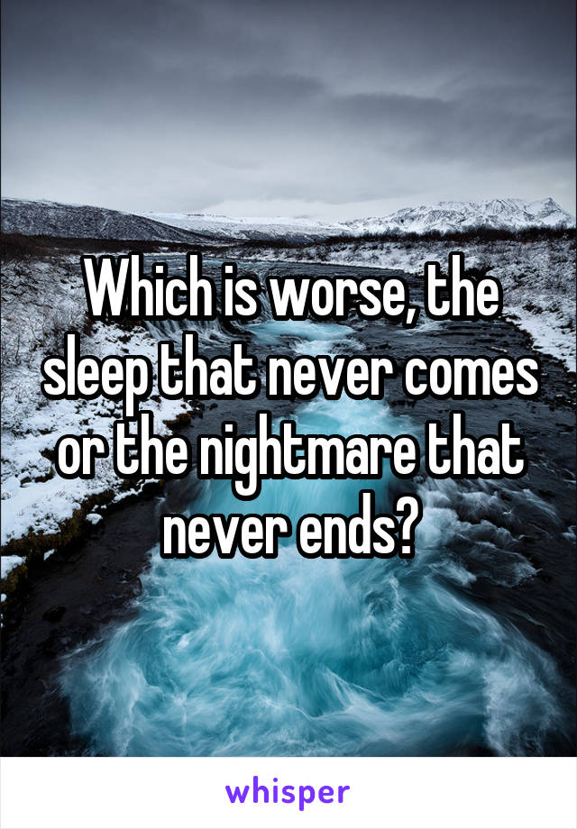 Which is worse, the sleep that never comes or the nightmare that never ends?