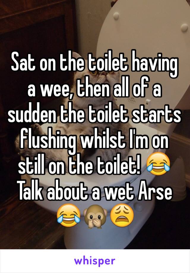 Sat on the toilet having a wee, then all of a sudden the toilet starts flushing whilst I'm on still on the toilet! 😂 
Talk about a wet Arse 😂🙊😩