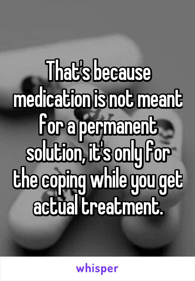 That's because medication is not meant for a permanent solution, it's only for the coping while you get actual treatment.