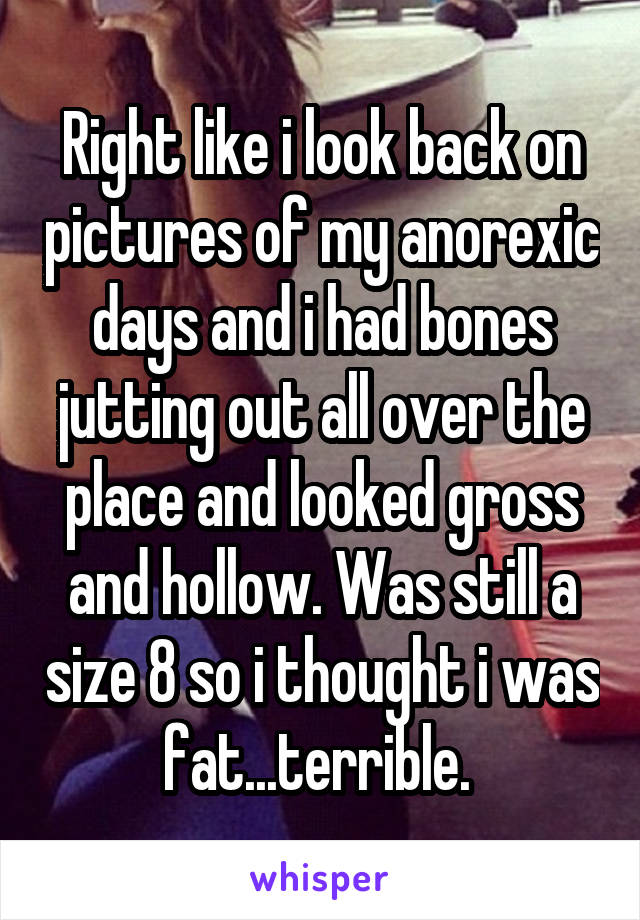 Right like i look back on pictures of my anorexic days and i had bones jutting out all over the place and looked gross and hollow. Was still a size 8 so i thought i was fat...terrible. 