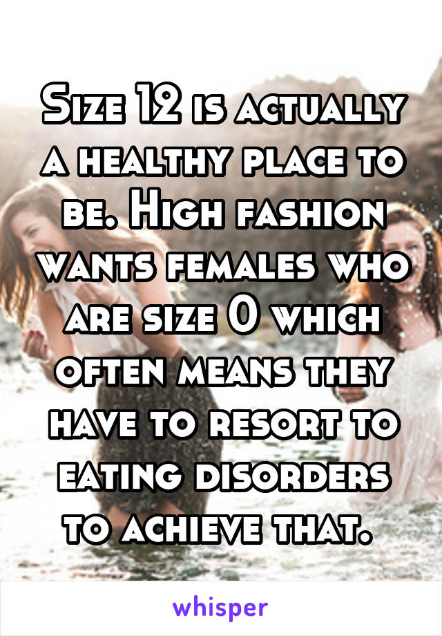 Size 12 is actually a healthy place to be. High fashion wants females who are size 0 which often means they have to resort to eating disorders to achieve that. 