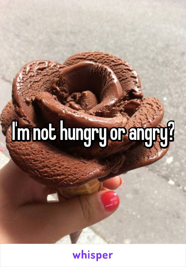 I'm not hungry or angry?