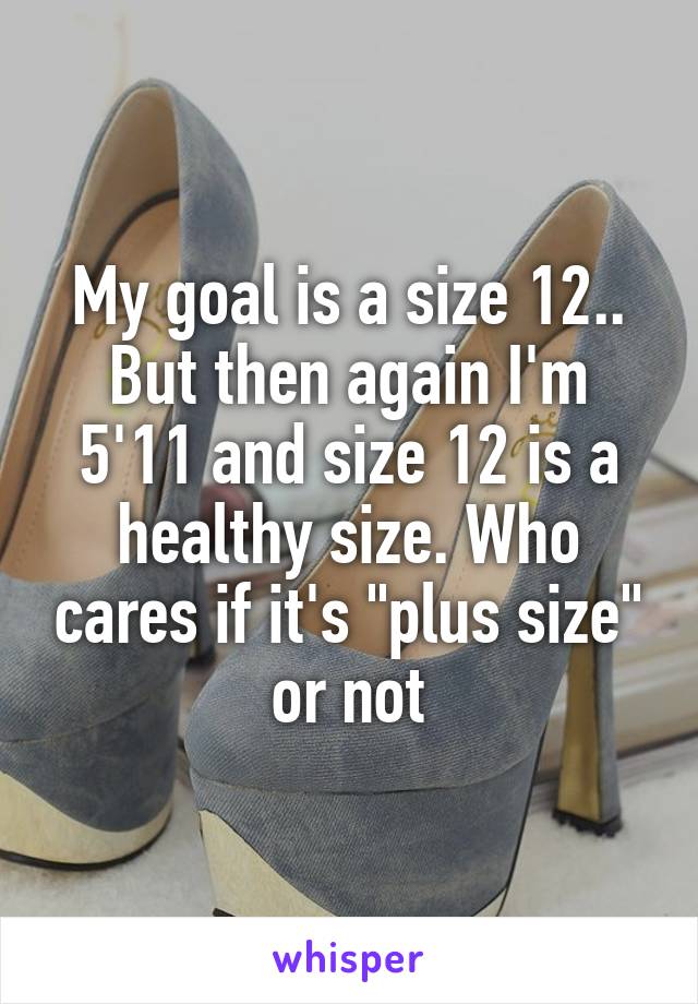 My goal is a size 12.. But then again I'm 5'11 and size 12 is a healthy size. Who cares if it's "plus size" or not