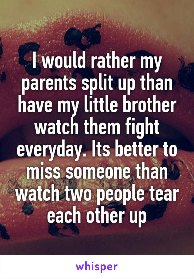 I would rather my parents split up than have my little brother watch them fight everyday. Its better to miss someone than watch two people tear each other up