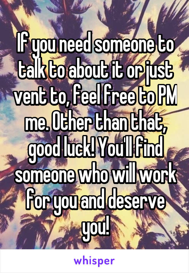 If you need someone to talk to about it or just vent to, feel free to PM me. Other than that, good luck! You'll find someone who will work for you and deserve you!